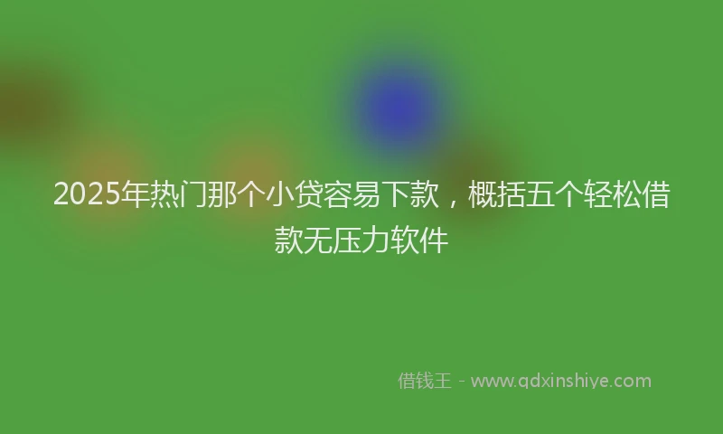 2025年热门那个小贷容易下款，概括五个轻松借款无压力软件