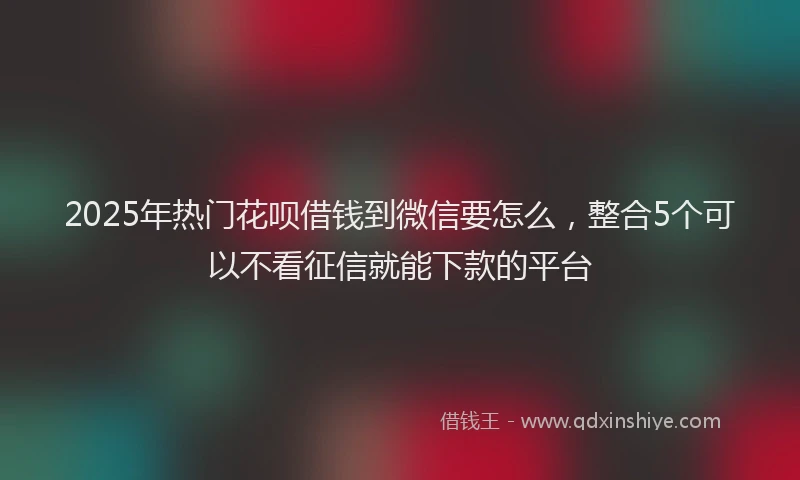 2025年热门花呗借钱到微信要怎么,整合5个可以不看征信就能下款的平台