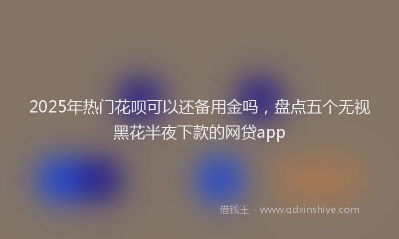 2025年热门花呗可以还备用金吗,盘点五个无视黑花半夜下款的网贷app