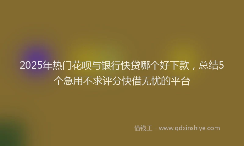2025年热门花呗与银行快贷哪个好下款，总结5个急用不求评分快借无忧的平台