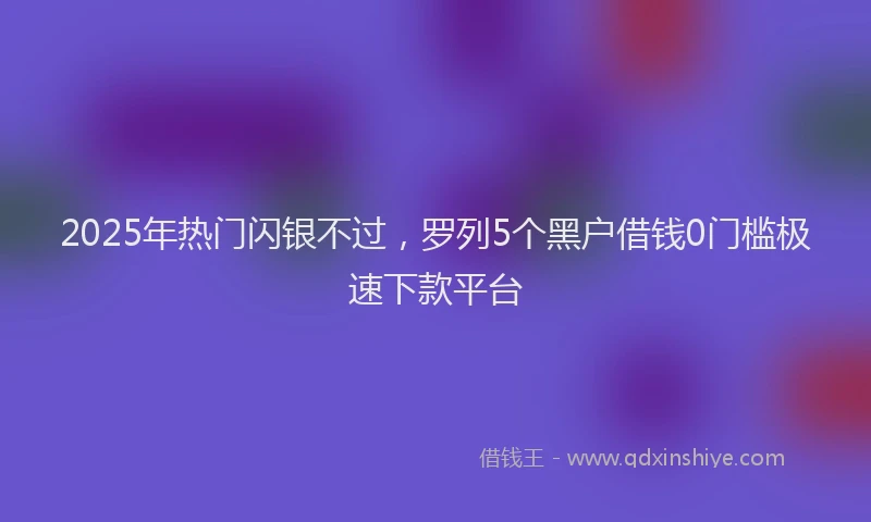 2025年热门闪银不过，罗列5个黑户借钱0门槛极速下款平台