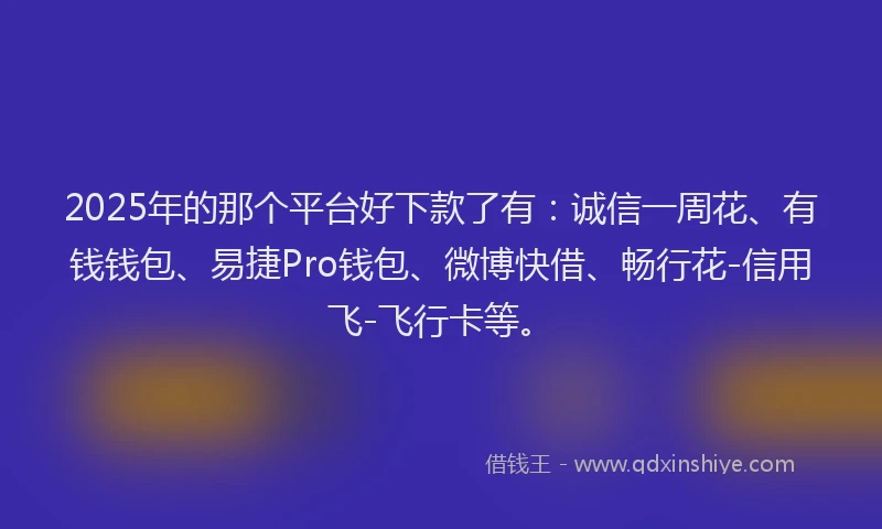 2025年的那个平台好下款了有：诚信一周花、有钱钱包、易捷Pro钱包、微博快借、畅行花-信用飞-飞行卡等。