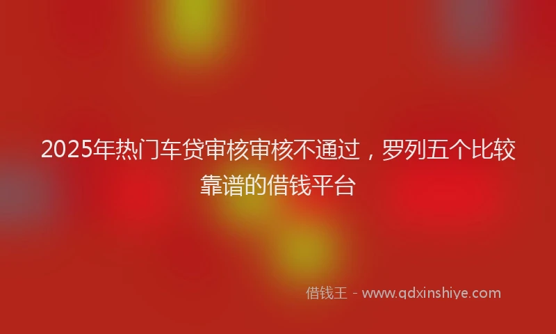 2025年热门车贷审核审核不通过,罗列五个比较靠谱的借钱平台
