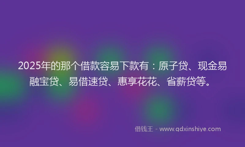 2025年的那个借款容易下款有：原子贷、现金易融宝贷、易借速贷、惠享花花、省薪贷等。