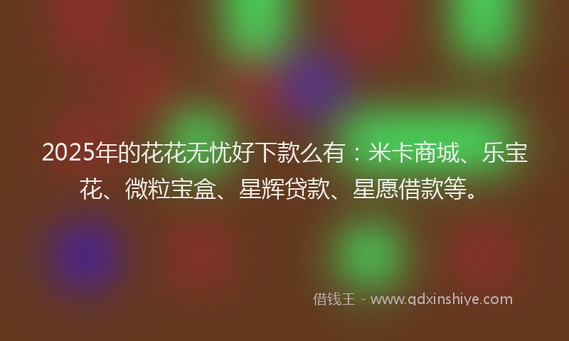 2025年的花花无忧好下款么有：米卡商城、乐宝花、微粒宝盒、星辉贷款、星愿借款等。