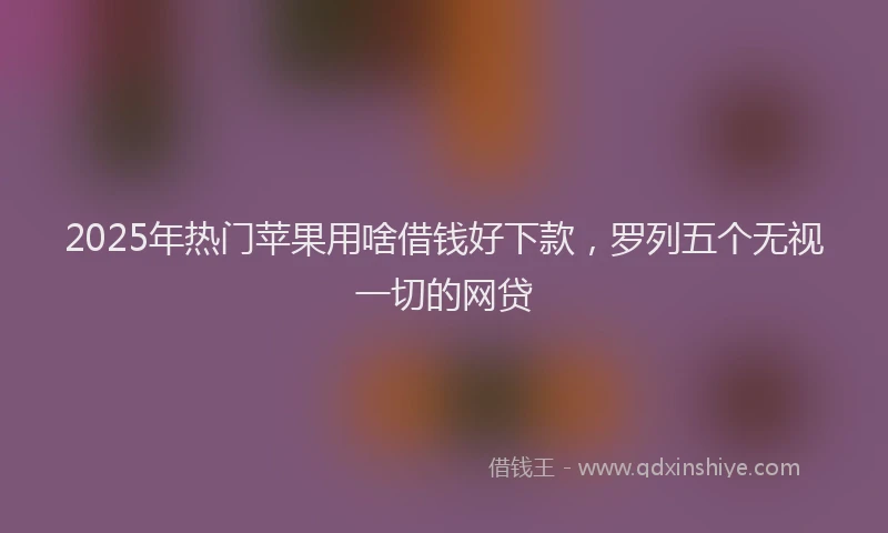 2025年热门苹果用啥借钱好下款，罗列五个无视一切的网贷