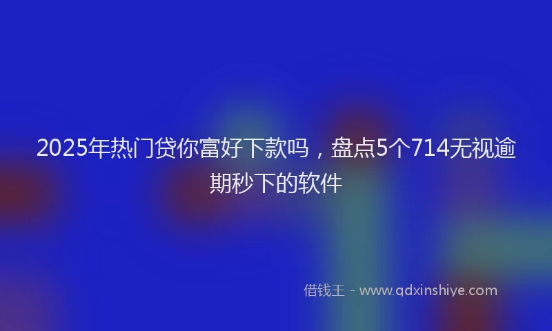 2025年热门贷你富好下款吗，盘点5个714无视逾期秒下的软件