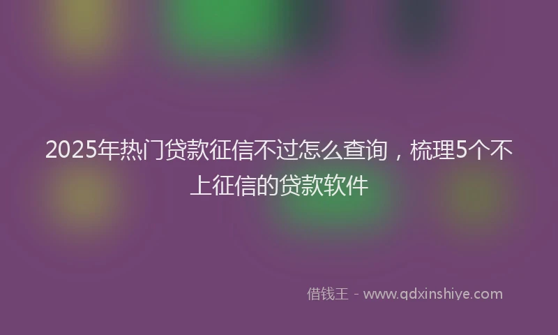 2025年热门贷款征信不过怎么查询,梳理5个不上征信的贷款软件
