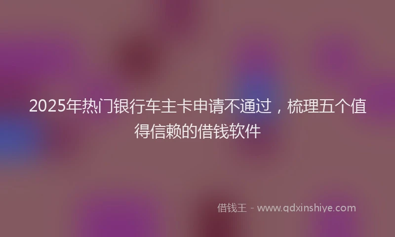2025年热门银行车主卡申请不通过，梳理五个值得信赖的借钱软件