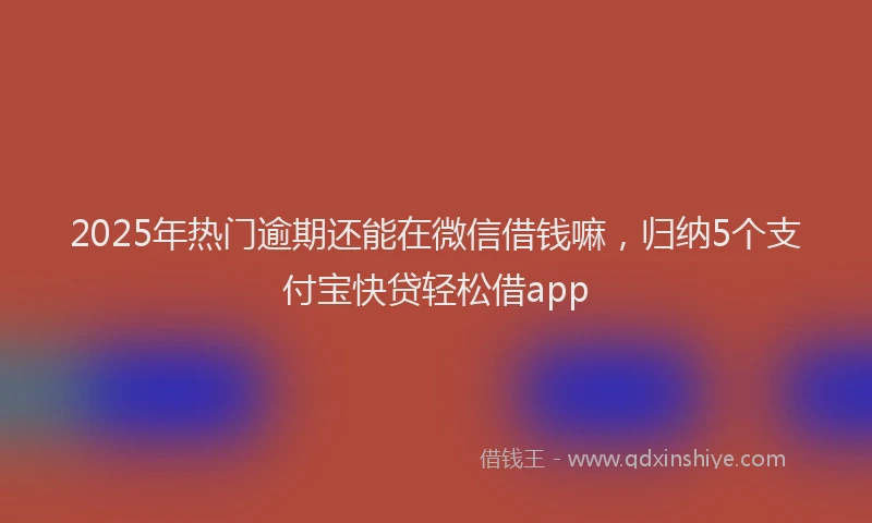 2025年热门逾期还能在微信借钱嘛，归纳5个支付宝快贷轻松借app