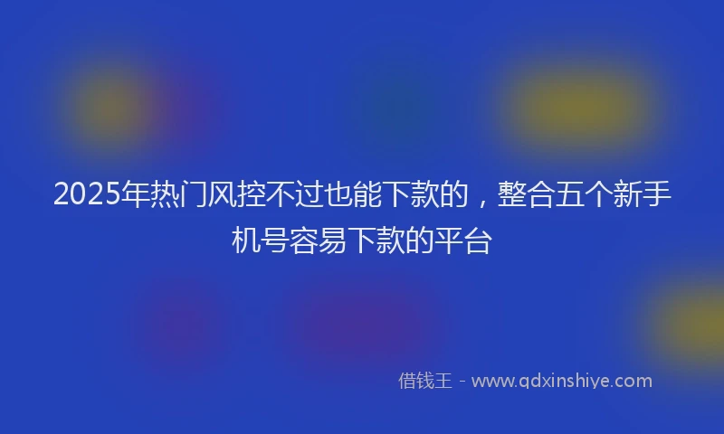 2025年热门风控不过也能下款的，整合五个新手机号容易下款的平台