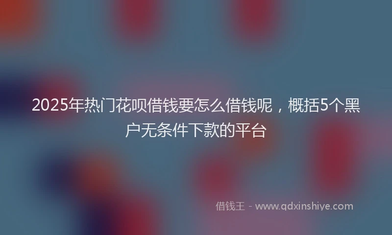 2025年热门花呗借钱要怎么借钱呢,概括5个黑户无条件下款的平台