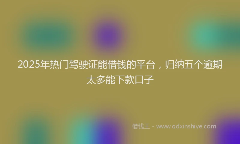 2025年热门驾驶证能借钱的平台，归纳五个逾期太多能下款口子