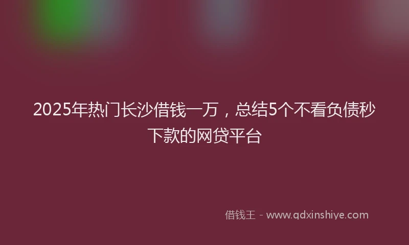 2025年热门长沙借钱一万,总结5个不看负债秒下款的网贷平台