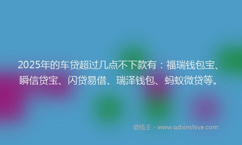 2025年的车贷超过几点不下款有：福瑞钱包宝、瞬信贷宝、闪贷易借、瑞泽钱包、蚂蚁微贷等。