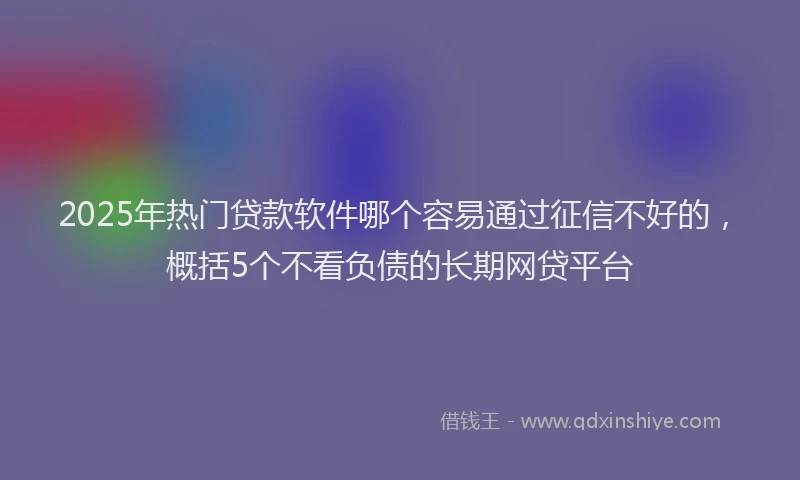 2025年热门贷款软件哪个容易通过征信不好的，概括5个不看负债的长期网贷平台