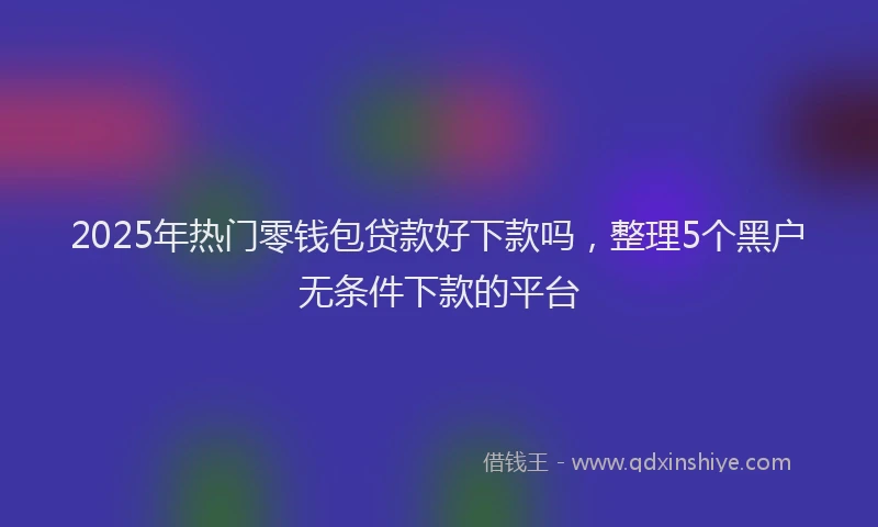 2025年热门零钱包贷款好下款吗，整理5个黑户无条件下款的平台