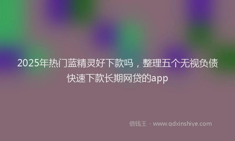 2025年热门蓝精灵好下款吗，整理五个无视负债快速下款长期网贷的app