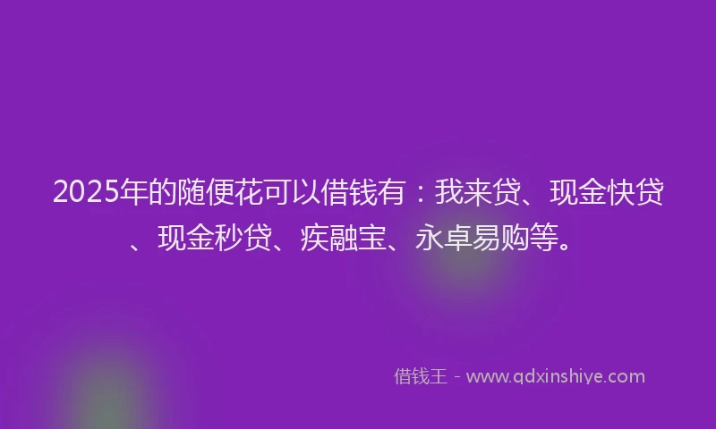 2025年的随便花可以借钱有：我来贷、现金快贷、现金秒贷、疾融宝、永卓易购等。