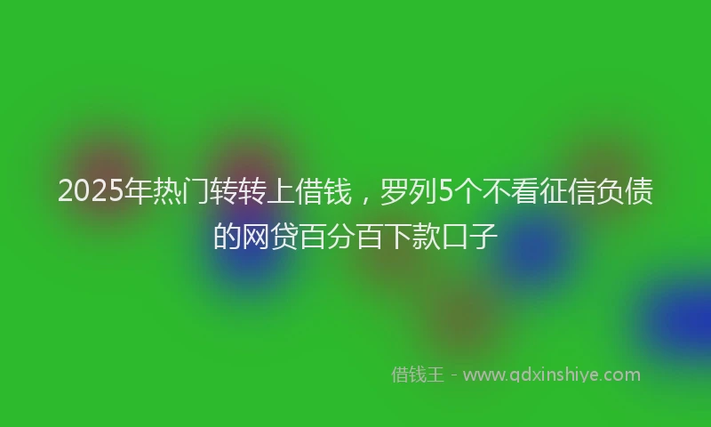 2025年热门转转上借钱,罗列5个不看征信负债的网贷百分百下款口子