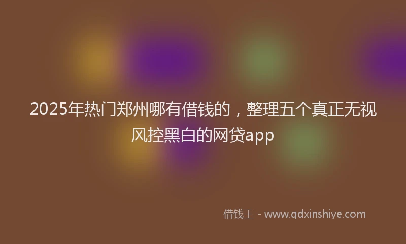 2025年热门郑州哪有借钱的,整理五个真正无视风控黑白的网贷app