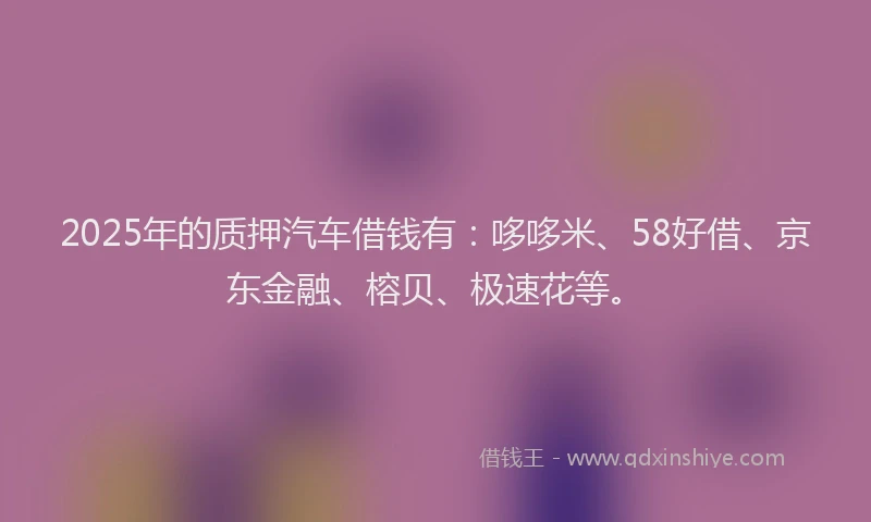 2025年的质押汽车借钱有:哆哆米、58好借、京东金融、榕贝、极速花等。