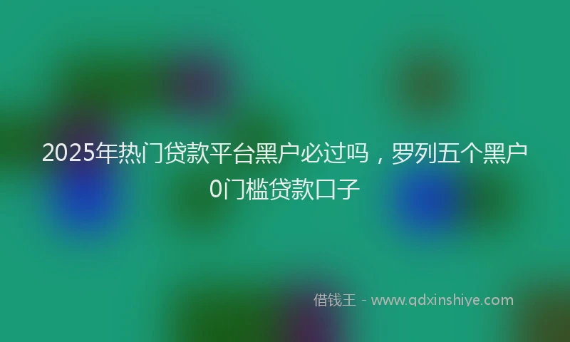 2025年热门贷款平台黑户必过吗,罗列五个黑户0门槛贷款口子