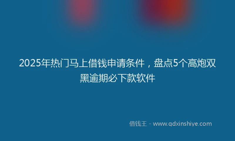 2025年热门马上借钱申请条件，盘点5个高炮双黑逾期必下款软件