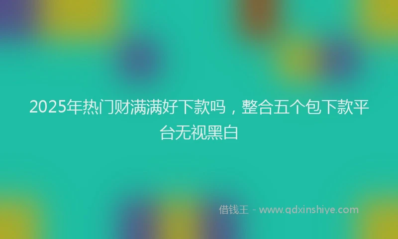 2025年热门财满满好下款吗，整合五个包下款平台无视黑白