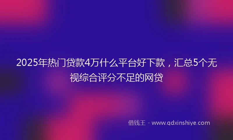 2025年热门贷款4万什么平台好下款，汇总5个无视综合评分不足的网贷