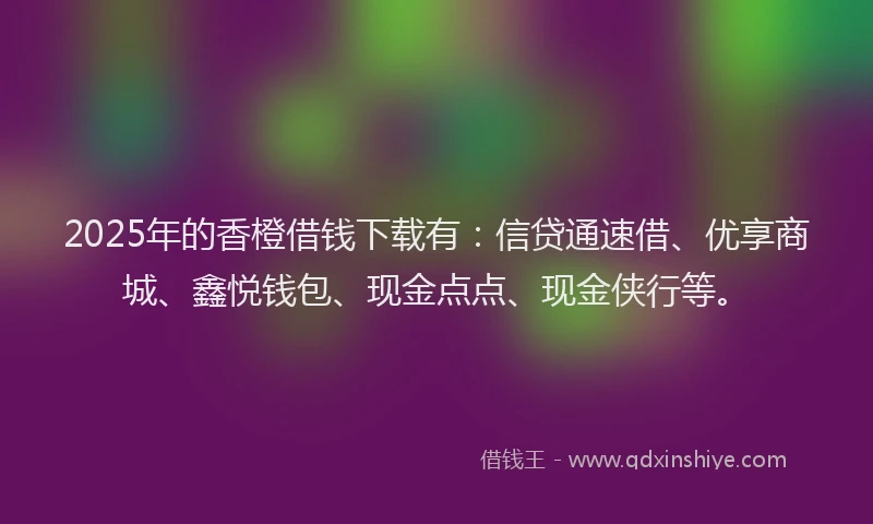 2025年的香橙借钱下载有：信贷通速借、优享商城、鑫悦钱包、现金点点、现金侠行等。