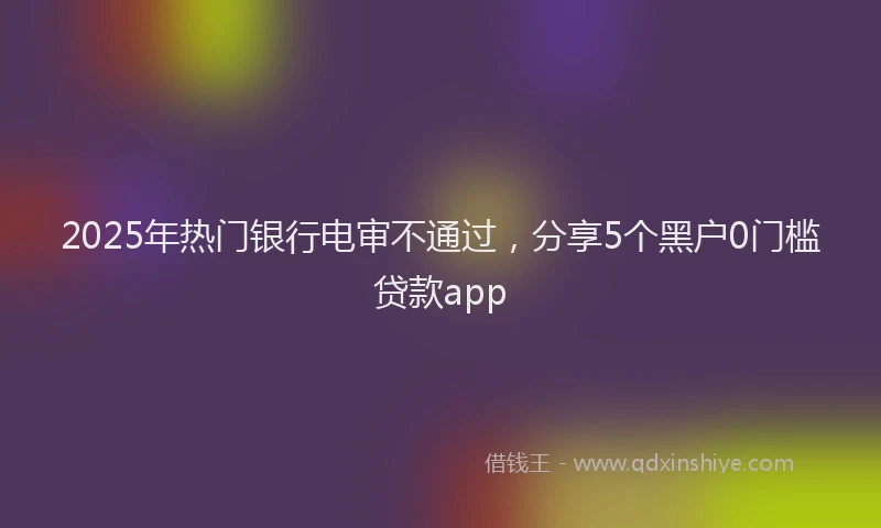 2025年热门银行电审不通过，分享5个黑户0门槛贷款app