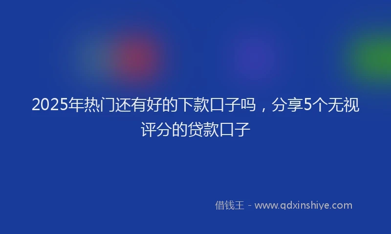 2025年热门还有好的下款口子吗,分享5个无视评分的贷款口子