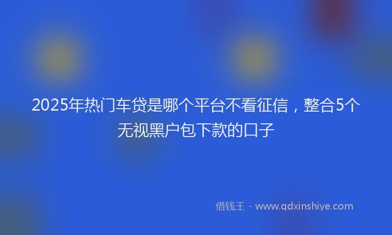 2025年热门车贷是哪个平台不看征信，整合5个无视黑户包下款的口子