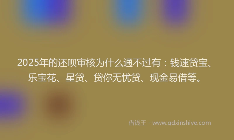 2025年的还呗审核为什么通不过有：钱速贷宝、乐宝花、星贷、贷你无忧贷、现金易借等。