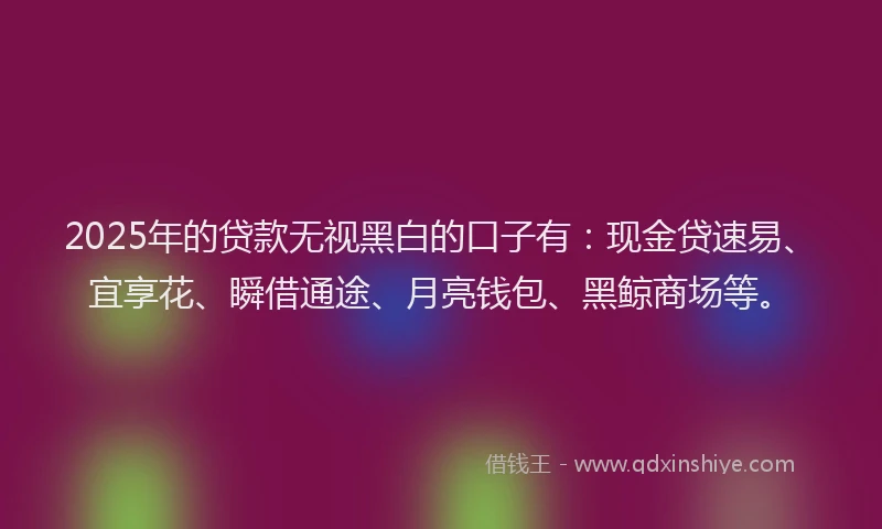 2025年的贷款无视黑白的口子有:现金贷速易、宜享花、瞬借通途、月亮钱包、黑鲸商场等。