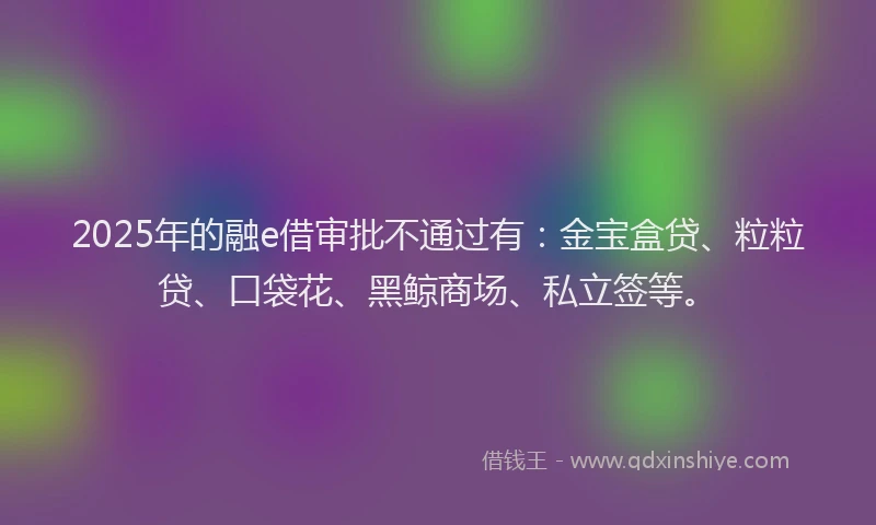 2025年的融e借审批不通过有：金宝盒贷、粒粒贷、口袋花、黑鲸商场、私立签等。