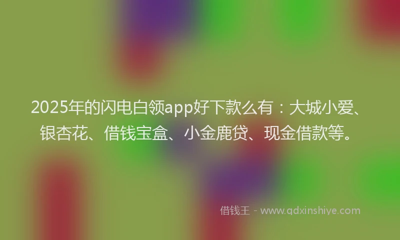2025年的闪电白领app好下款么有：大城小爱、银杏花、借钱宝盒、小金鹿贷、现金借款等。