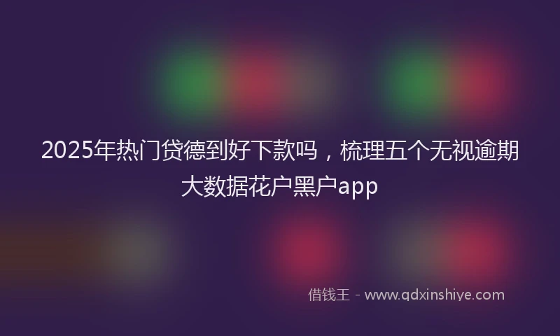 2025年热门贷德到好下款吗,梳理五个无视逾期大数据花户黑户app