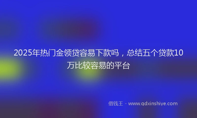 2025年热门金领贷容易下款吗，总结五个贷款10万比较容易的平台