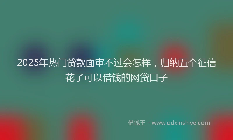 2025年热门贷款面审不过会怎样,归纳五个征信花了可以借钱的网贷口子