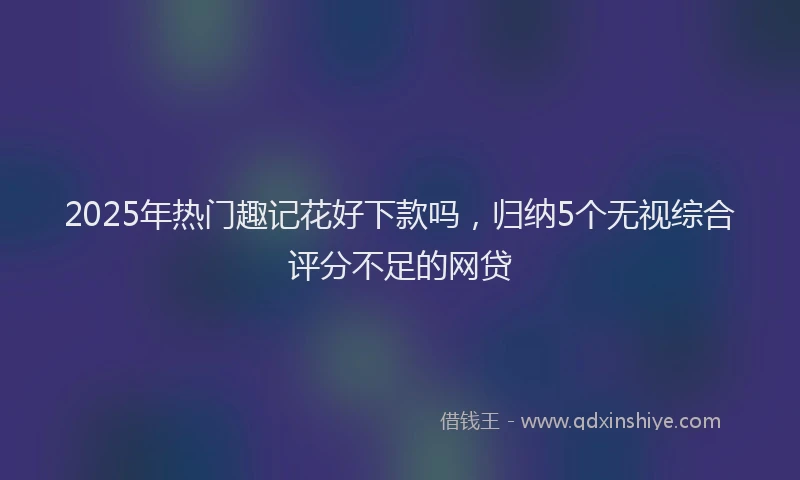2025年热门趣记花好下款吗，归纳5个无视综合评分不足的网贷
