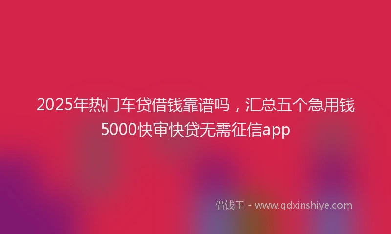 2025年热门车贷借钱靠谱吗,汇总五个急用钱5000快审快贷无需征信app