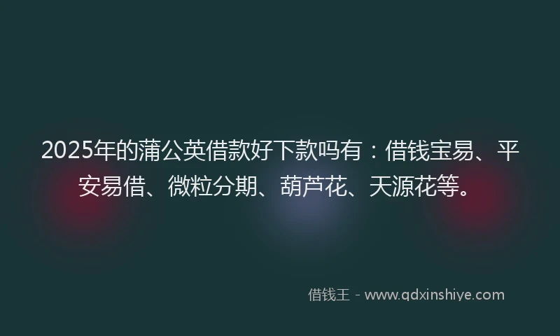 2025年的蒲公英借款好下款吗有：借钱宝易、平安易借、微粒分期、葫芦花、天源花等。