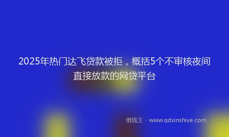 2025年热门达飞贷款被拒,概括5个不审核夜间直接放款的网贷平台