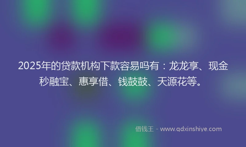 2025年的贷款机构下款容易吗有:龙龙享、现金秒融宝、惠享借、钱鼓鼓、天源花等。