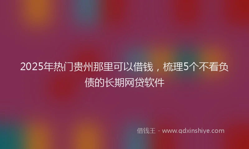 2025年热门贵州那里可以借钱，梳理5个不看负债的长期网贷软件