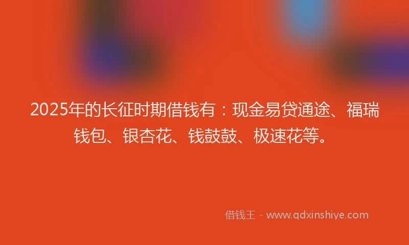 2025年的长征时期借钱有：现金易贷通途、福瑞钱包、银杏花、钱鼓鼓、极速花等。