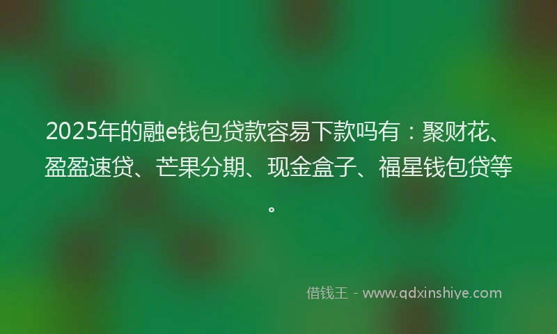 2025年的融e钱包贷款容易下款吗有：聚财花、盈盈速贷、芒果分期、现金盒子、福星钱包贷等。