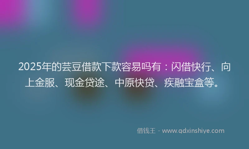 2025年的芸豆借款下款容易吗有：闪借快行、向上金服、现金贷途、中原快贷、疾融宝盒等。